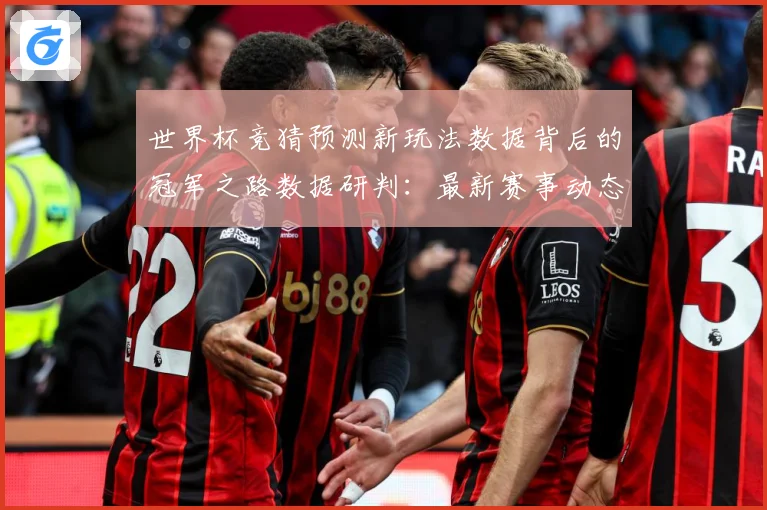 世界杯竞猜预测新玩法数据背后的冠军之路数据研判：最新赛事动态与深度分析