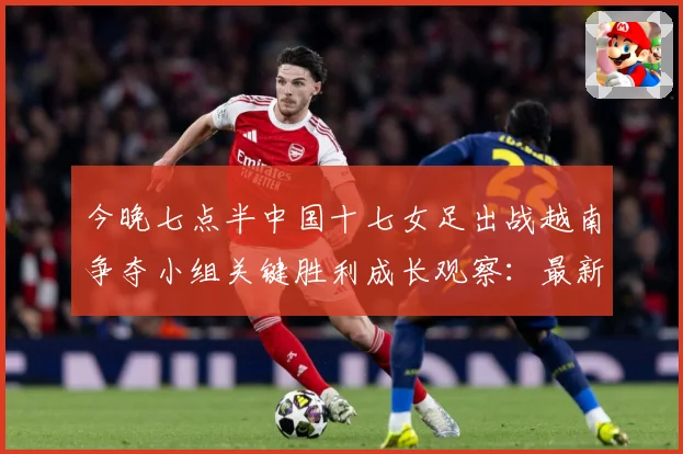 今晚七点半中国十七女足出战越南争夺小组关键胜利成长观察：最新赛事动态与深度分析