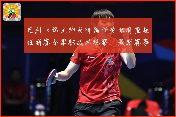 巴列卡诺主帅或将离任劳尔有望接任新赛季掌舵战术观察：最新赛事动态与深度分析