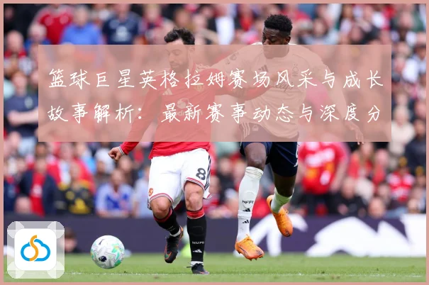 篮球巨星英格拉姆赛场风采与成长故事解析：最新赛事动态与深度分析