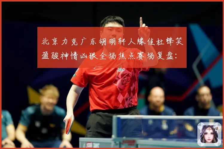 北京力克广东胡明轩人缘佳杜锋笑盈骏神情凶狠全场焦点赛场复盘：最新赛事动态与深度分析