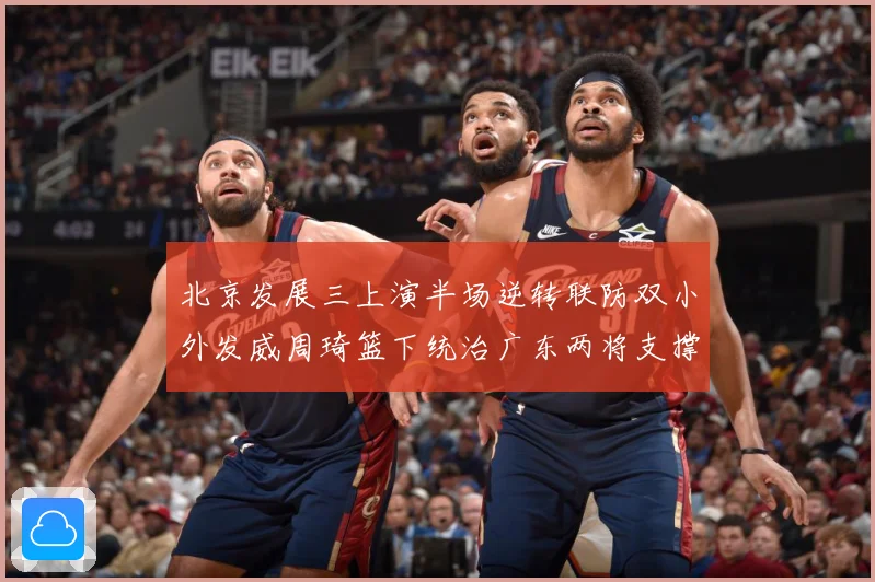 北京发展三上演半场逆转联防双小外发威周琦篮下统治广东两将支撑难专题观察：最新赛事动态与深度分析