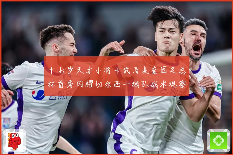 十七岁天才小将卡武马麦奎因足总杯首秀闪耀切尔西一线队战术观察：最新赛事动态与深度分析