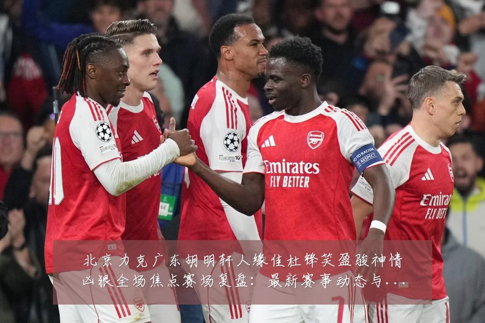 北京力克广东胡明轩人缘佳杜锋笑盈骏神情凶狠全场焦点赛场复盘:最新赛事动态与深度分析